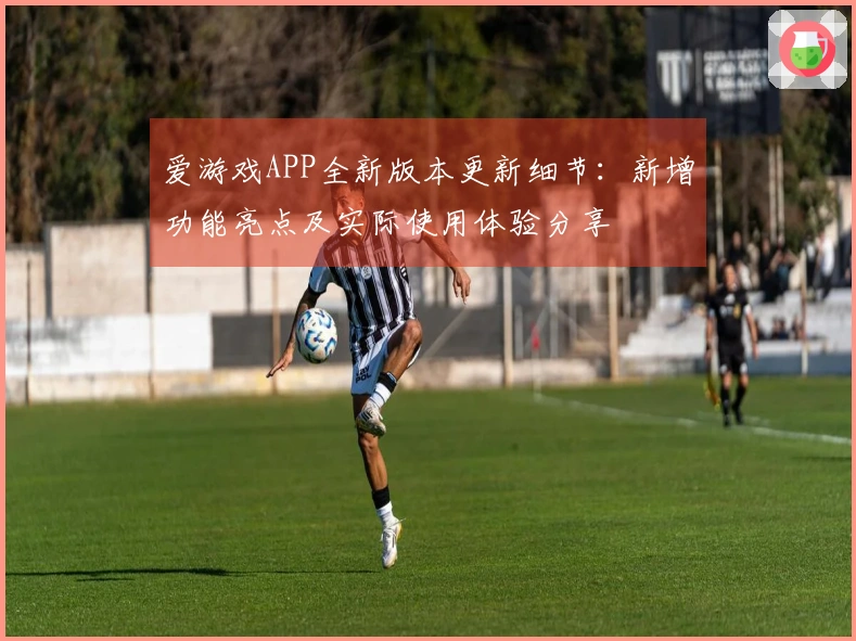 爱游戏APP全新版本更新细节：新增功能亮点及实际使用体验分享